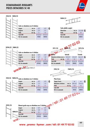 - page 107 ECHAFAUDAGES ROULANTS 
PIECES DETACHEES SC 40 


7070/22 70094/22 

70894/21 


Cadre en aluminium avec 8 &eacute;chelons 

Cadre pliable complet

G 

Dimensions env. m 1,57 x 0,36 

G 

Poids env. kg 4,4 
Code EAN 4019502342941 
R&eacute;f. de commande 7089421 


Largeur env. m 0,72 0,72 
Longueur env. m 2,15 2,17 
Poids env. kg 7,1 4,2 
Code EAN 4019502345638 4019502325517 
R&eacute;f. de commande 707022 7009422 

70794/22 * 70894/22 

7071/25 70094/25 7072/26 

Cadre en aluminium avec 6 &eacute;chelons 


Plinthe lat&eacute;rale frontale

G 

G 


Largeur env. m 0,72 0,72 
Longueur env. m 1,67 1,67 
Poids env. kg 3,2 3,2 
Code EAN 4019502343122 4019502347465 
R&eacute;f. de commande 7079422 * 7089422 

Dimension ext&eacute;rieure env. m 
Poids env. kg 
2,03 x 0,17 
3,9 
1,53 x 0,17 
2,4 
0,66 x 0,15 
0,6 
Code EAN 
R&eacute;f. de commande 
4019502314719 
707125 
4019502347106 
7009425 
4019502318144 
707226 

* Perfor&eacute; pour cadre pliant 70894/21 
7095/24 70894/24 
7070/23 70094/23 

Cadre en aluminium avec 4 &eacute;chelons Plate-forme 

G 

G


Largeur env. m 0,72 0,72 
Longueur env. m 1,15 1,17 
Poids env. kg 4,2 2,1 
Code EAN 4019502345614 4019502325524 
R&eacute;f. de commande 707023 7009423 

Trappe d&lsquo;acc&egrave;s oui oui 
Dimension ext&eacute;rieure env. m 2,08 x 0,61 1,58 x 0,61 
Poids env. kg 11,8 7,6 
Code EAN 4019502346475 4019502342958 
R&eacute;f. de commande 709524 7089424 

70701/23 &Eacute;l&eacute;ment garde-corps en aluminium avec 2 &eacute;chelons 

G 

70894/01 
Largeur env. m 0,72 0,72 
Longueur env. m 1,02 0,53 
Poids env. kg 2,5 1,1 
Code EAN 4019502345607 4019502345591 
R&eacute;f. de commande 7070123 7089401